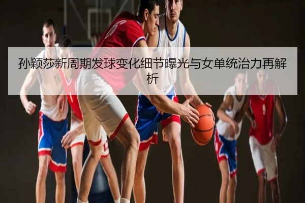 孙颖莎新周期发球变化细节曝光与女单统治力再解析