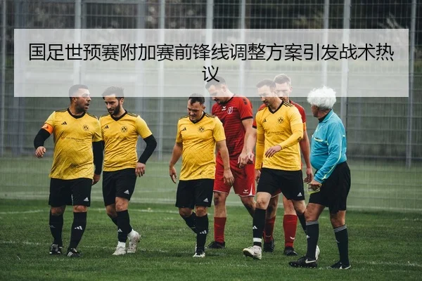 国足世预赛附加赛前锋线调整方案引发战术热议