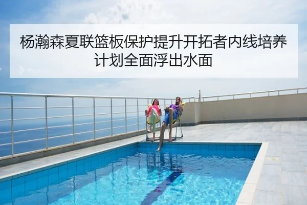 杨瀚森夏联篮板保护提升开拓者内线培养计划全面浮出水面