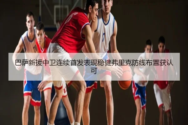 巴萨新援中卫连续首发表现稳健弗里克防线布置获认可