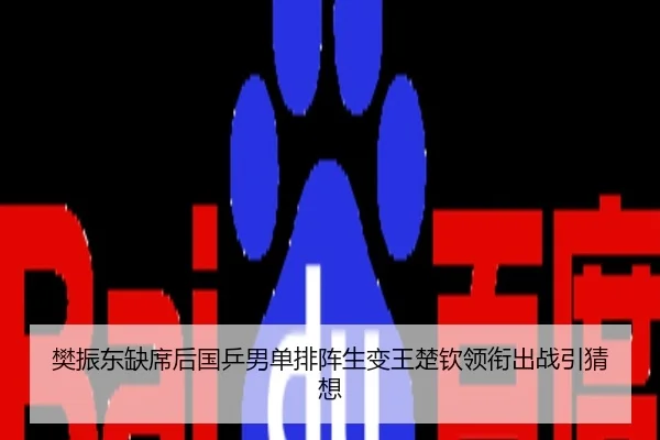 樊振东缺席后国乒男单排阵生变王楚钦领衔出战引猜想