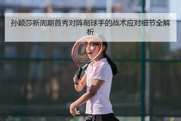 孙颖莎新周期首秀对阵削球手的战术应对细节全解析