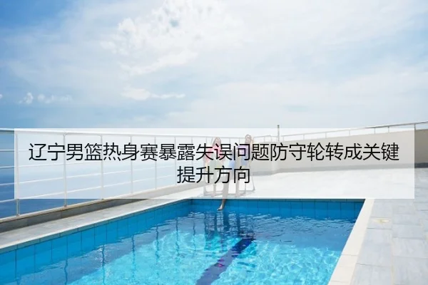 辽宁男篮热身赛暴露失误问题防守轮转成关键提升方向