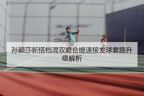孙颖莎新搭档混双磨合提速接发球套路升级解析