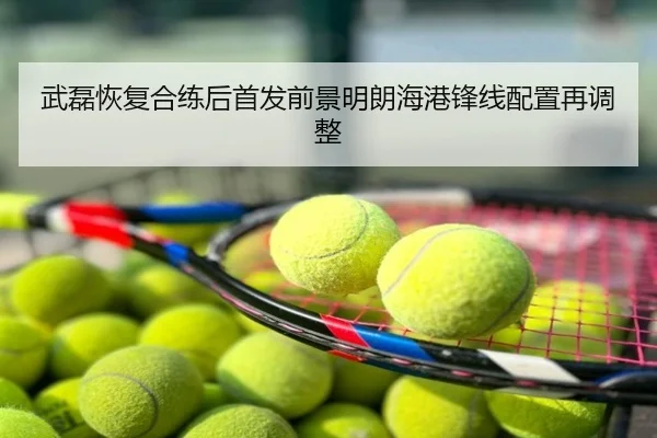 武磊恢复合练后首发前景明朗海港锋线配置再调整