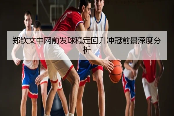 郑钦文中网前发球稳定回升冲冠前景深度分析
